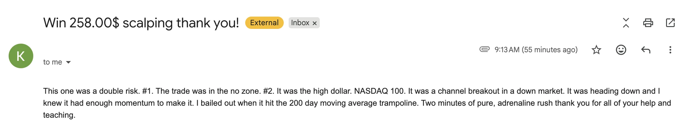 Email to J Bravo from K., the original screenshot: “Win 258.00$ scalping thank you! This one was a double risk. #1. The trade was in the no zone. #2. It was the high dollar. NASDAQ 100. It was a channel breakout in a down market. It was heading down and I knew it had enough momentum to make it. I bailed out when it hit the 200 day moving average trampoline. Two minutes of pure, adrenaline rush thank you for all of your help and teaching.”