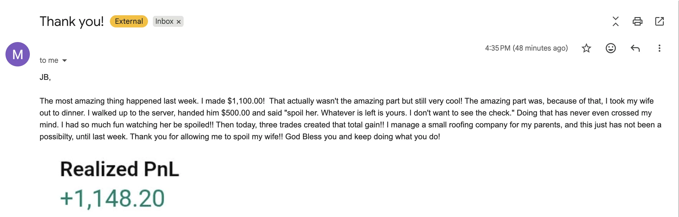 Email to J Bravo from M., the original screenshot: “Thank you! JB, The most amazing thing happened last week. I made $1,100.00! That actually wasn't the amazing part but still very cool! The amazing part was, because of that, I took my wife out to dinner. I walked up to the server, handed him $500.00 and said "spoil her. Whatever is left is yours. I don't want to see the check." Doing that has never even crossed my mind. I had so much fun watching her be spoiled!! Then today, three trades created that total gain!! I manage a small roofing company for my parents, and this just has not been a possibilty, until last week. Thank you for allowing me to spoil my wife!! God Bless you and keep doing what you do! Realized PnL +1,148.20”