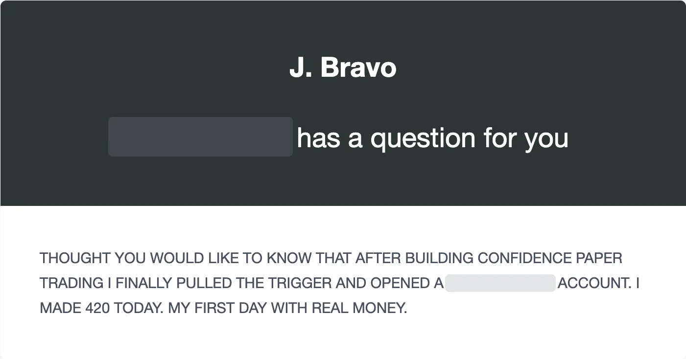 Email to J Bravo from W., the original screenshot: “… has a question for you. Thought you would like to know that after building confidence paper trading I finally pulled the trigger and opened a … account. I made 420 today. My first day with real money.”
